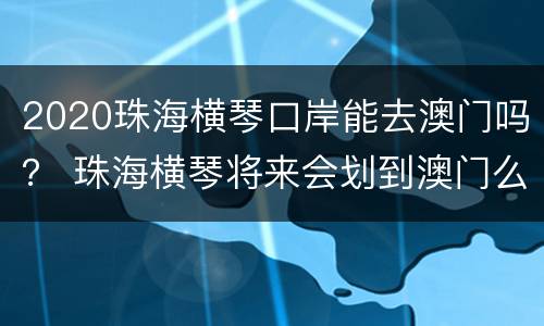 2020珠海横琴口岸能去澳门吗？ 珠海横琴将来会划到澳门么