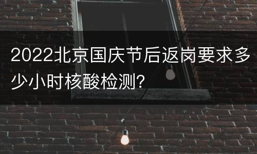 2022北京国庆节后返岗要求多少小时核酸检测？