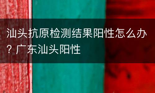 汕头抗原检测结果阳性怎么办? 广东汕头阳性