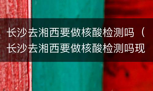 长沙去湘西要做核酸检测吗（长沙去湘西要做核酸检测吗现在）