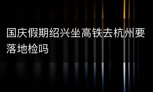 国庆假期绍兴坐高铁去杭州要落地检吗