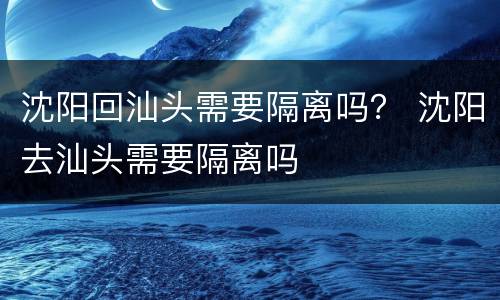 沈阳回汕头需要隔离吗？ 沈阳去汕头需要隔离吗