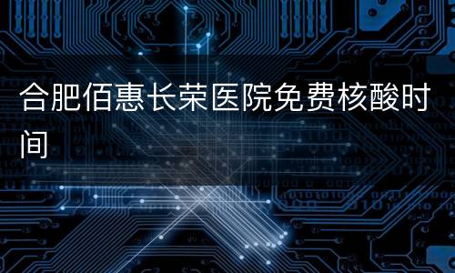 合肥佰惠长荣医院免费核酸时间