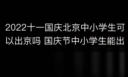 2022十一国庆北京中小学生可以出京吗 国庆节中小学生能出京吗