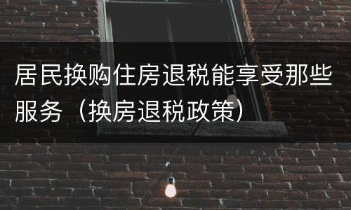 居民换购住房退税能享受那些服务（换房退税政策）