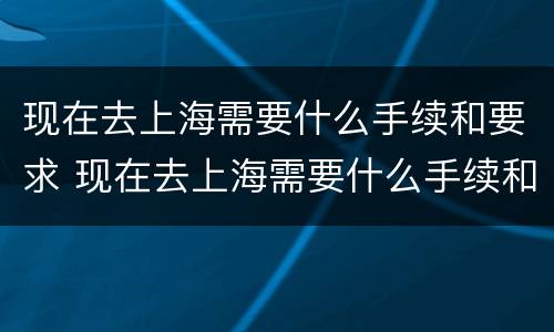 现在去上海需要什么手续和要求 现在去上海需要什么手续和要求呢