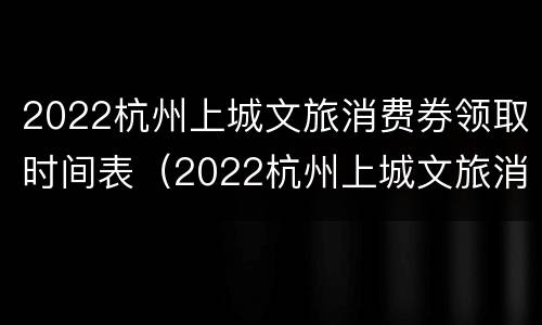 2022杭州上城文旅消费券领取时间表（2022杭州上城文旅消费券领取时间表格）