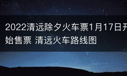 2022清远除夕火车票1月17日开始售票 清远火车路线图