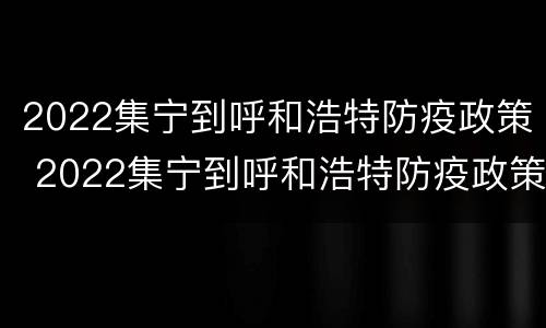 2022集宁到呼和浩特防疫政策 2022集宁到呼和浩特防疫政策最新
