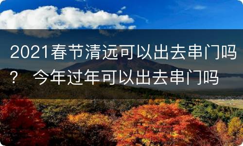 2021春节清远可以出去串门吗？ 今年过年可以出去串门吗