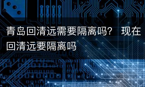 青岛回清远需要隔离吗？ 现在回清远要隔离吗
