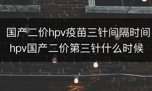 国产二价hpv疫苗三针间隔时间 hpv国产二价第三针什么时候打