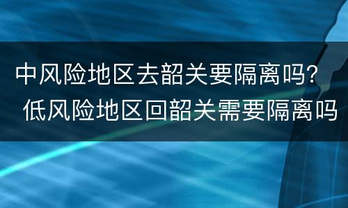 中风险地区去韶关要隔离吗？ 低风险地区回韶关需要隔离吗