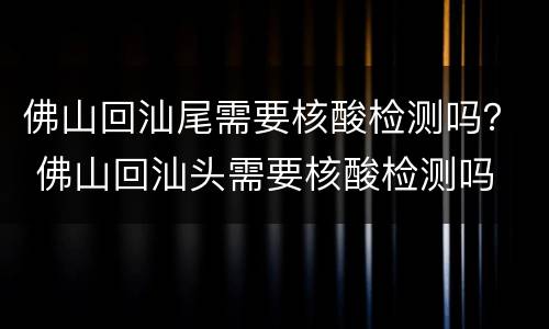 佛山回汕尾需要核酸检测吗？ 佛山回汕头需要核酸检测吗