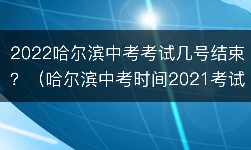2022哈尔滨中考考试几号结束？（哈尔滨中考时间2021考试时间）