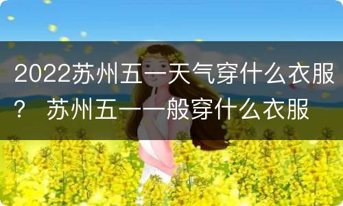 2022苏州五一天气穿什么衣服？ 苏州五一一般穿什么衣服