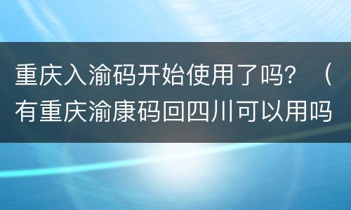 重庆入渝码开始使用了吗？（有重庆渝康码回四川可以用吗）