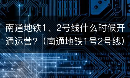 南通地铁1、2号线什么时候开通运营?（南通地铁1号2号线）