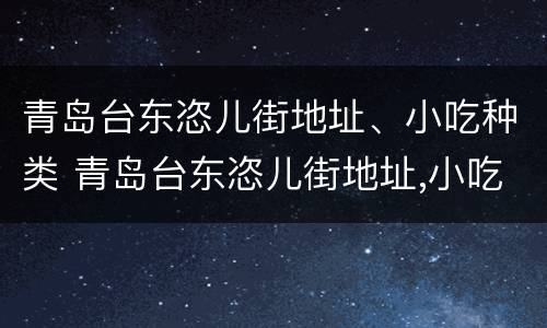 青岛台东恣儿街地址、小吃种类 青岛台东恣儿街地址,小吃种类介绍