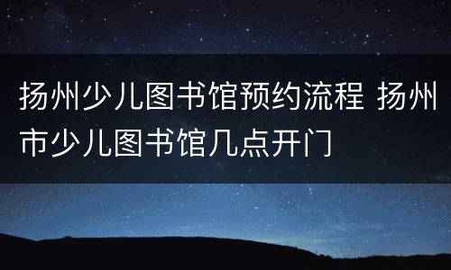 扬州少儿图书馆预约流程 扬州市少儿图书馆几点开门
