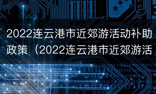 2022连云港市近郊游活动补助政策（2022连云港市近郊游活动补助政策解读）