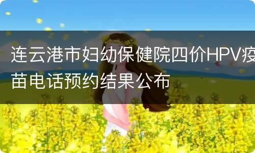 连云港市妇幼保健院四价HPV疫苗电话预约结果公布
