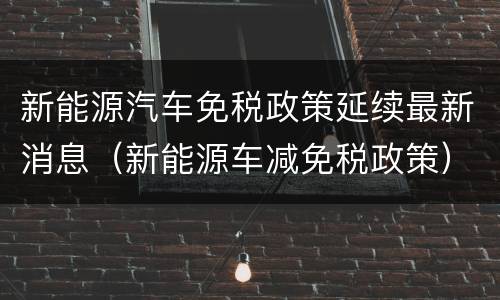 新能源汽车免税政策延续最新消息（新能源车减免税政策）