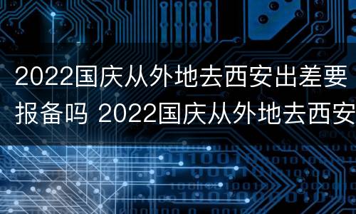2022国庆从外地去西安出差要报备吗 2022国庆从外地去西安出差要报备吗