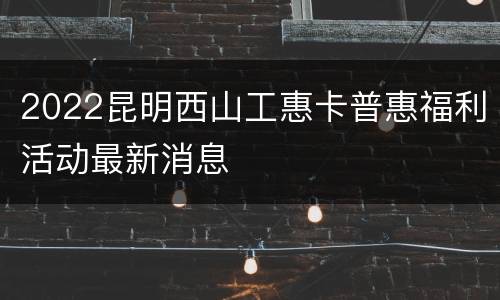2022昆明西山工惠卡普惠福利活动最新消息