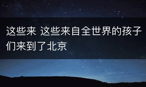 这些来 这些来自全世界的孩子们来到了北京