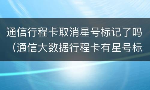 通信行程卡取消星号标记了吗（通信大数据行程卡有星号标记）