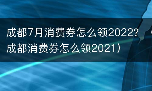 成都7月消费券怎么领2022？（成都消费券怎么领2021）