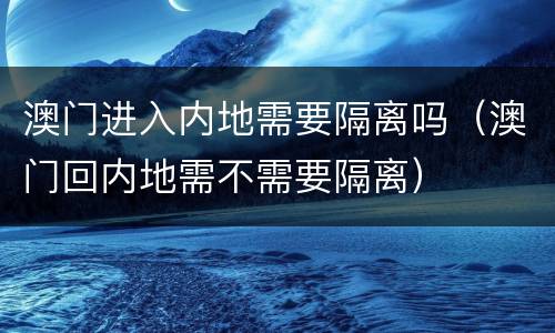 澳门进入内地需要隔离吗（澳门回内地需不需要隔离）