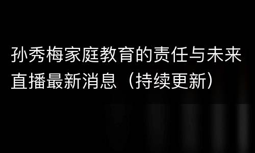 孙秀梅家庭教育的责任与未来直播最新消息（持续更新）