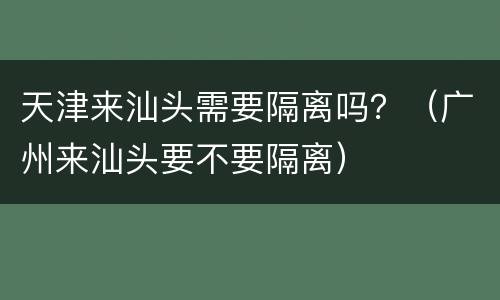天津来汕头需要隔离吗？（广州来汕头要不要隔离）