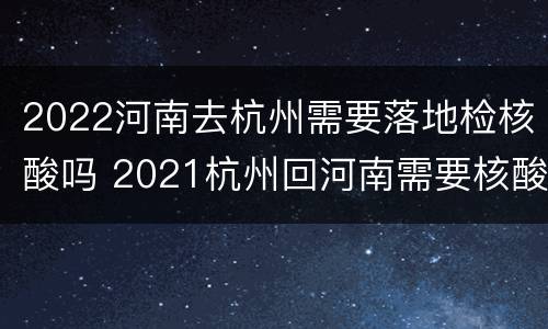 2022河南去杭州需要落地检核酸吗 2021杭州回河南需要核酸检测