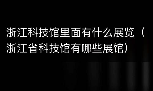 浙江科技馆里面有什么展览（浙江省科技馆有哪些展馆）