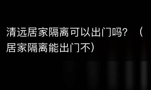 清远居家隔离可以出门吗？（居家隔离能出门不）