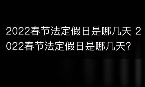 2022春节法定假日是哪几天 2022春节法定假日是哪几天?