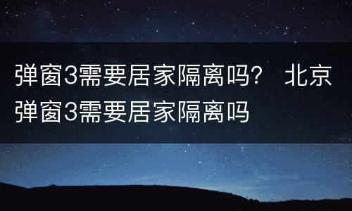 弹窗3需要居家隔离吗？ 北京弹窗3需要居家隔离吗
