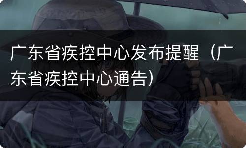广东省疾控中心发布提醒（广东省疾控中心通告）
