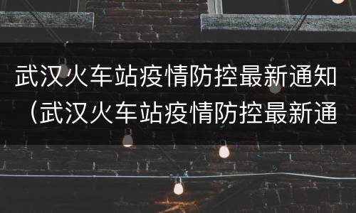 武汉火车站疫情防控最新通知（武汉火车站疫情防控最新通知电话）
