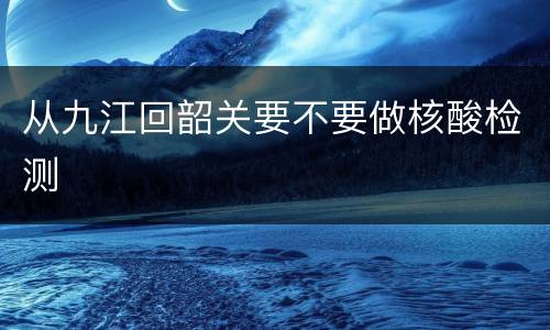 从九江回韶关要不要做核酸检测