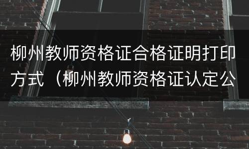 柳州教师资格证合格证明打印方式（柳州教师资格证认定公告）
