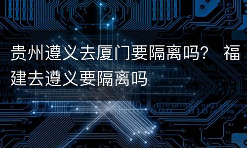 贵州遵义去厦门要隔离吗？ 福建去遵义要隔离吗