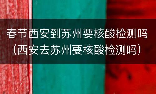 春节西安到苏州要核酸检测吗（西安去苏州要核酸检测吗）