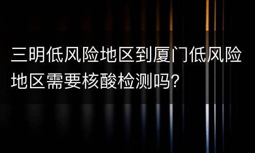 三明低风险地区到厦门低风险地区需要核酸检测吗？