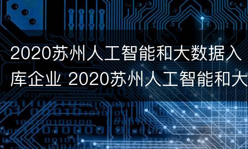 2020苏州人工智能和大数据入库企业 2020苏州人工智能和大数据入库企业有哪些