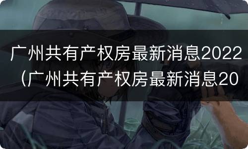 广州共有产权房最新消息2022（广州共有产权房最新消息2020）