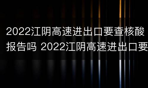 2022江阴高速进出口要查核酸报告吗 2022江阴高速进出口要查核酸报告吗现在